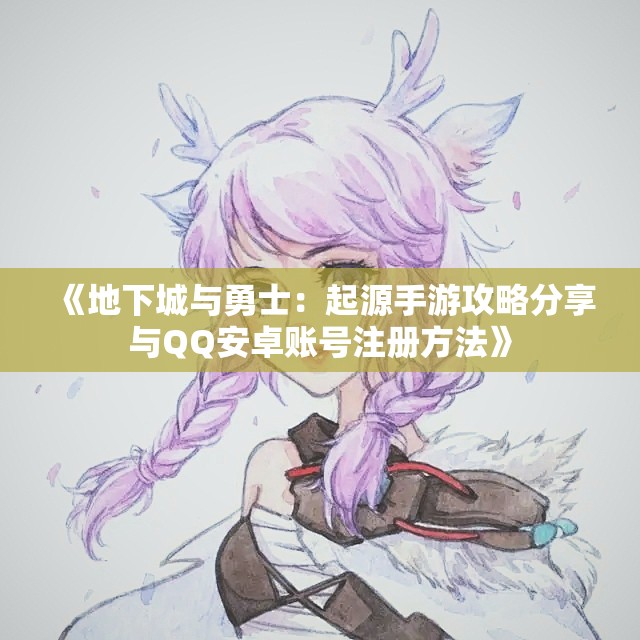 《地下城与勇士：起源手游攻略分享与QQ安卓账号注册方法》