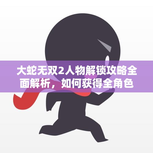 大蛇无双2人物解锁攻略全面解析，如何获得全角色详解