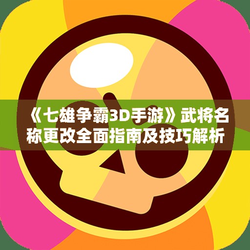 《七雄争霸3D手游》武将名称更改全面指南及技巧解析