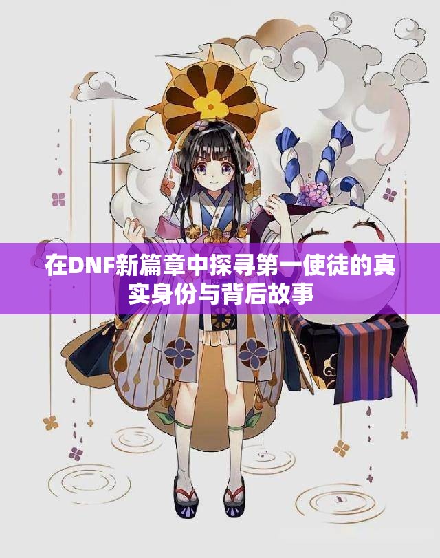 在DNF新篇章中探寻第一使徒的真实身份与背后故事