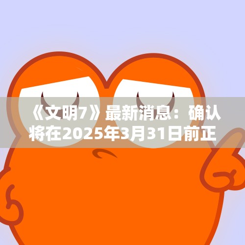 《文明7》最新消息：确认将在2025年3月31日前正式发售