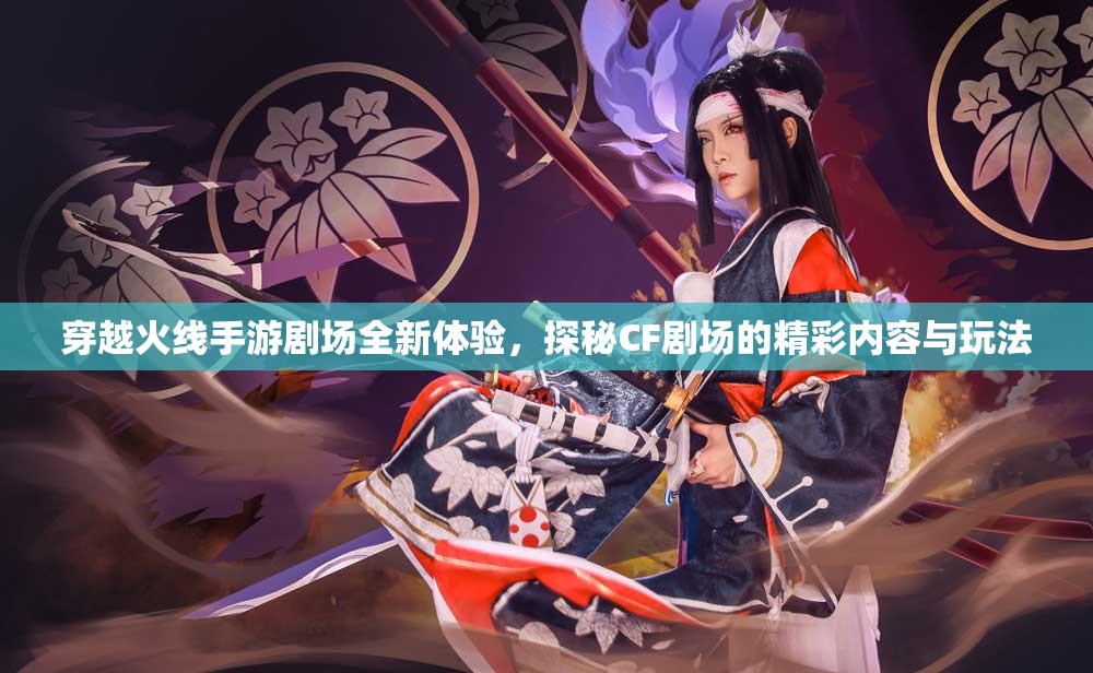 穿越火线手游剧场全新体验，探秘CF剧场的精彩内容与玩法