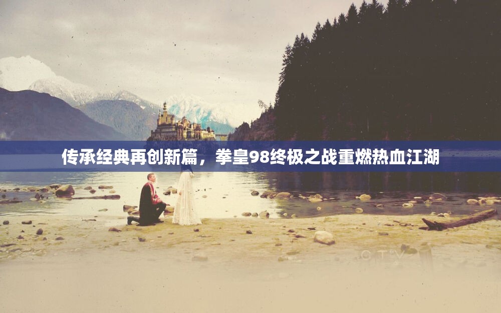 传承经典再创新篇，拳皇98终极之战重燃热血江湖
