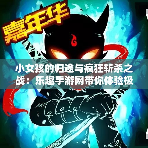 小女孩的归途与疯狂斩杀之战：乐趣手游网带你体验极致游戏乐趣