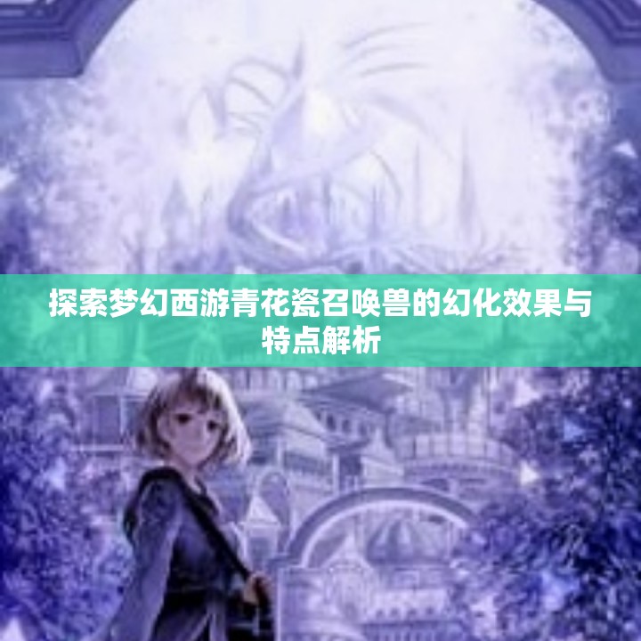 探索梦幻西游青花瓷召唤兽的幻化效果与特点解析
