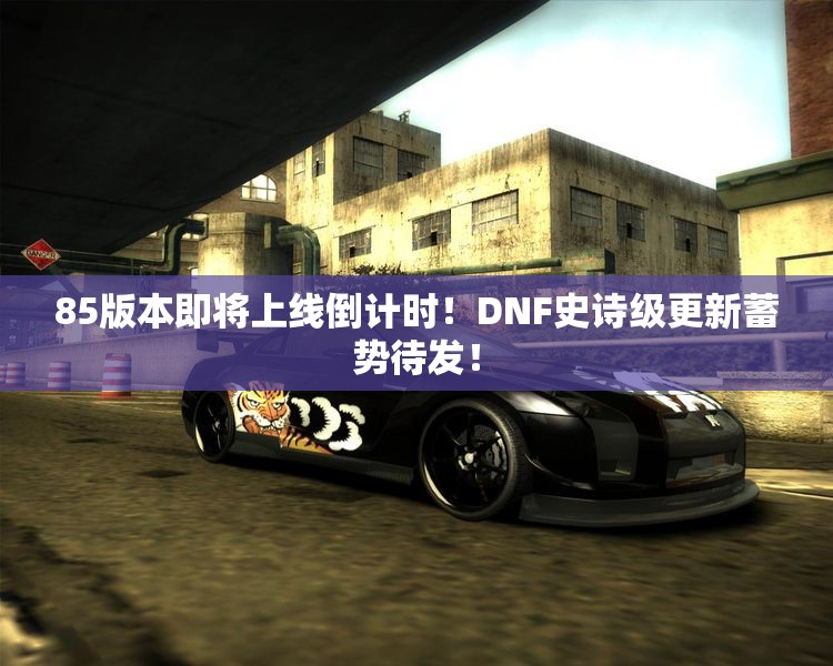 85版本即将上线倒计时！DNF史诗级更新蓄势待发！