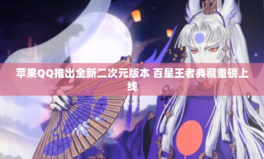 苹果QQ推出全新二次元版本 百星王者典藏重磅上线