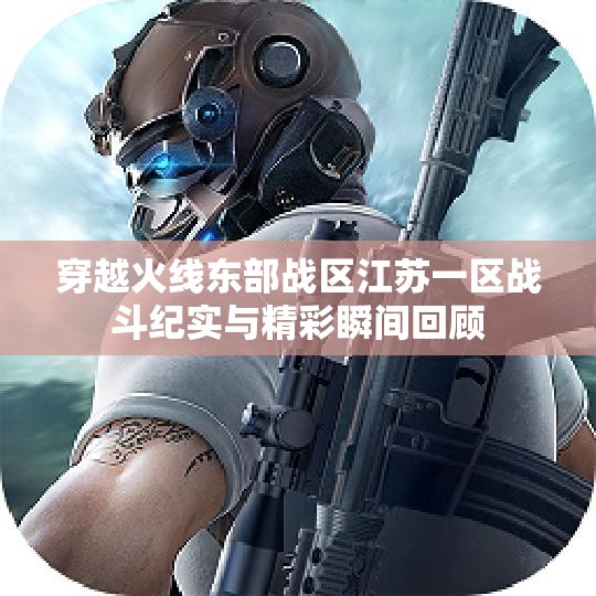穿越火线东部战区江苏一区战斗纪实与精彩瞬间回顾