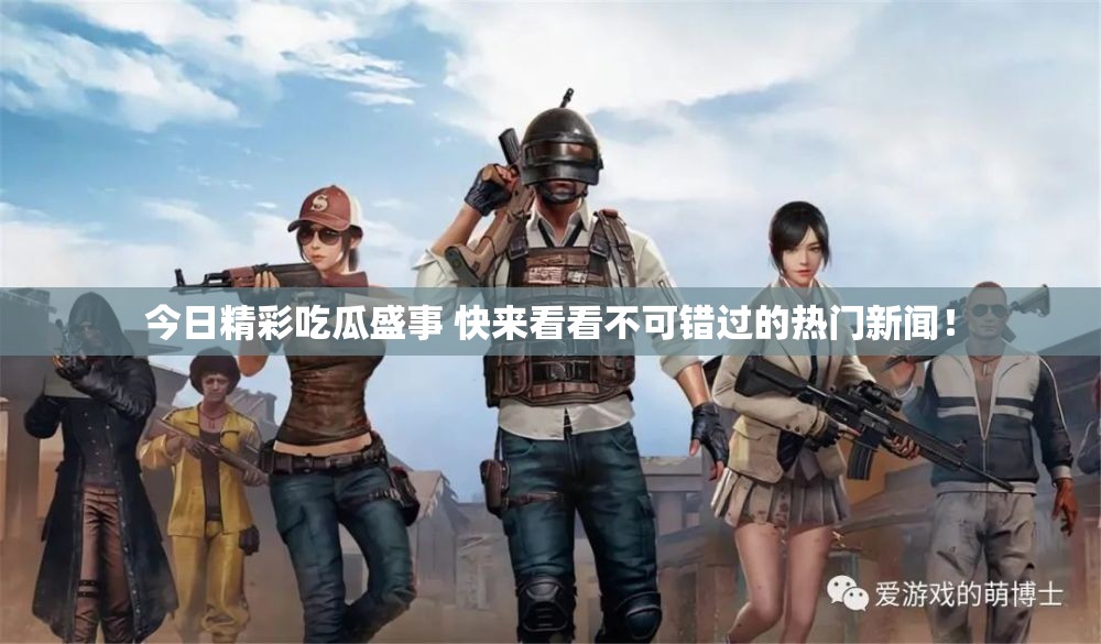 今日精彩吃瓜盛事 快来看看不可错过的热门新闻！