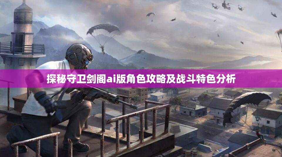 探秘守卫剑阁ai版角色攻略及战斗特色分析