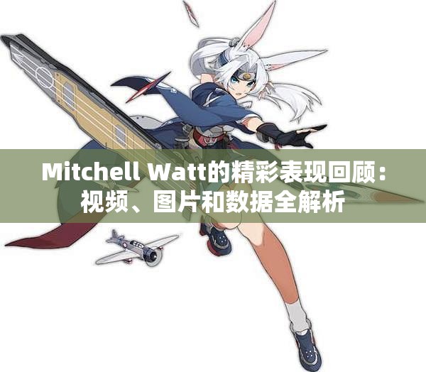 Mitchell Watt的精彩表现回顾：视频、图片和数据全解析