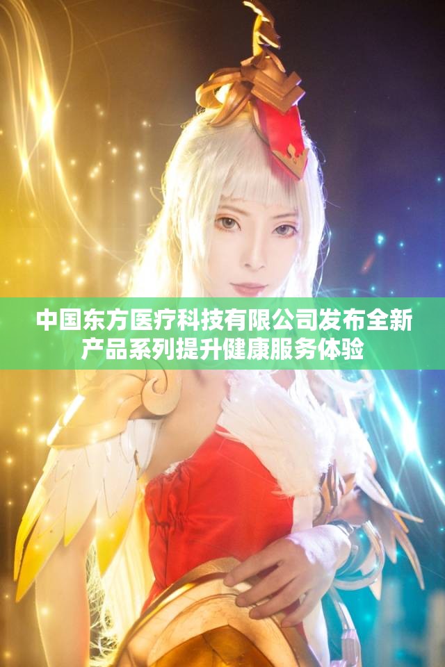 中国东方医疗科技有限公司发布全新产品系列提升健康服务体验