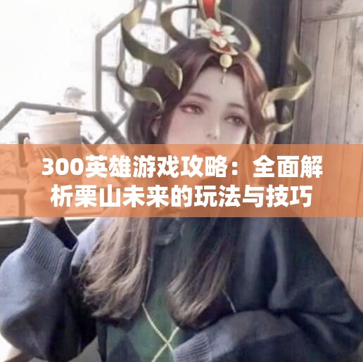 300英雄游戏攻略：全面解析栗山未来的玩法与技巧