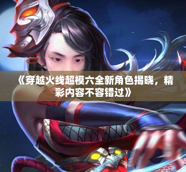 《穿越火线超模六全新角色揭晓，精彩内容不容错过》