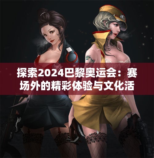探索2024巴黎奥运会：赛场外的精彩体验与文化活动