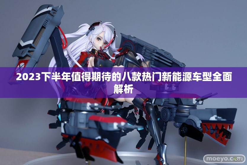 2023下半年值得期待的八款热门新能源车型全面解析
