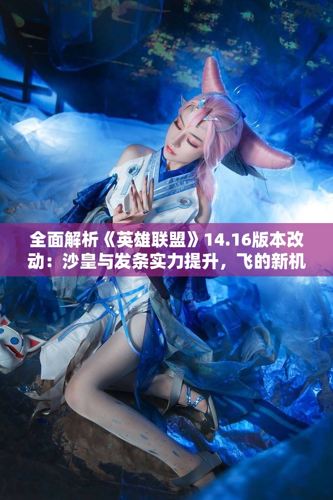 全面解析《英雄联盟》14.16版本改动：沙皇与发条实力提升，飞的新机制解读