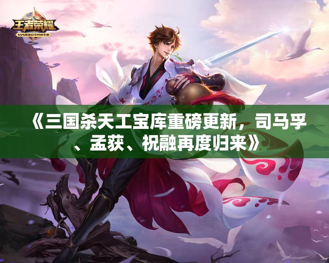 《三国杀天工宝库重磅更新，司马孚、孟获、祝融再度归来》