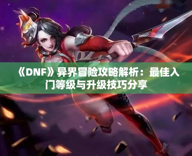 《DNF》异界冒险攻略解析：最佳入门等级与升级技巧分享