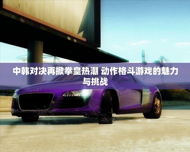中韩对决再掀拳皇热潮 动作格斗游戏的魅力与挑战