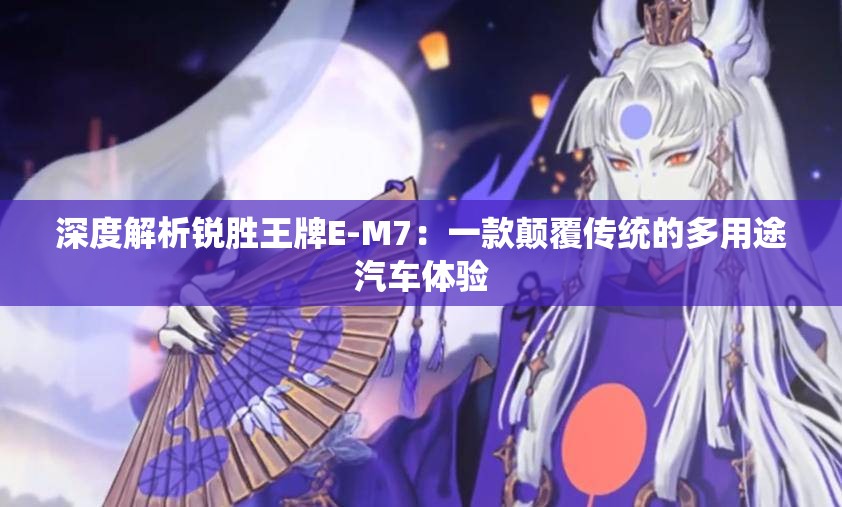 深度解析锐胜王牌E-M7：一款颠覆传统的多用途汽车体验
