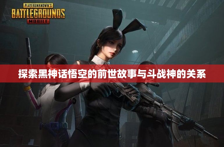 探索黑神话悟空的前世故事与斗战神的关系
