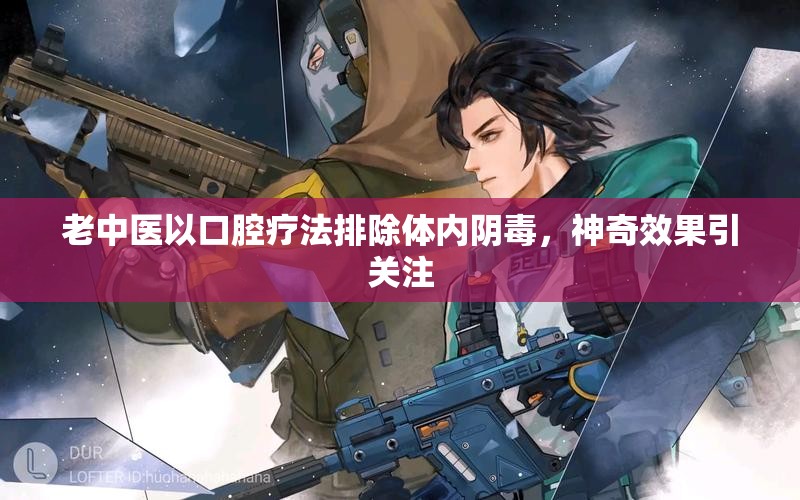 老中医以口腔疗法排除体内阴毒，神奇效果引关注