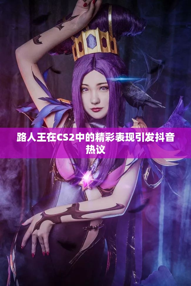路人王在CS2中的精彩表现引发抖音热议