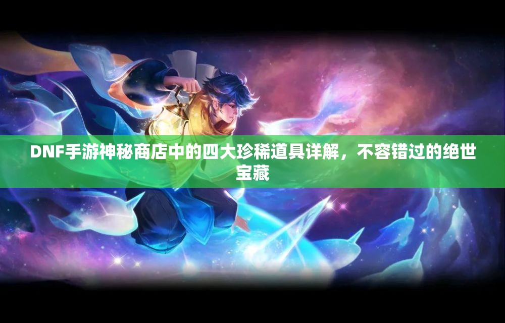 DNF手游神秘商店中的四大珍稀道具详解，不容错过的绝世宝藏