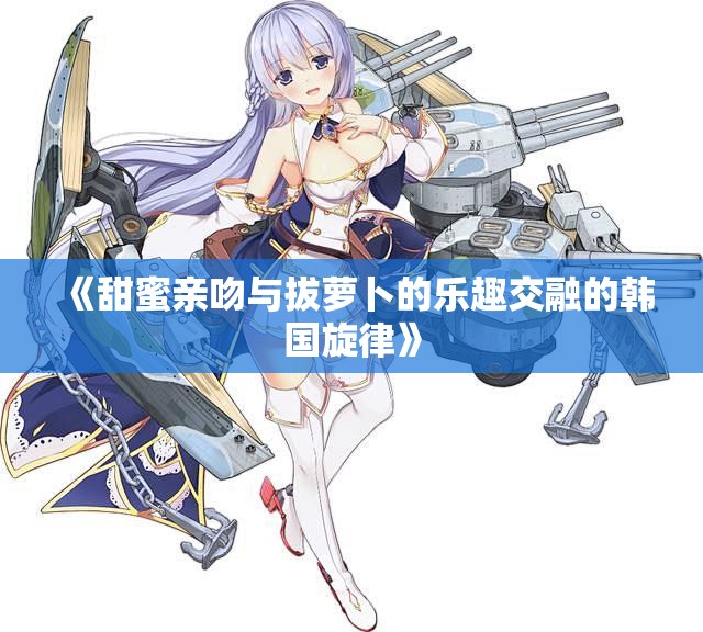 《甜蜜亲吻与拔萝卜的乐趣交融的韩国旋律》