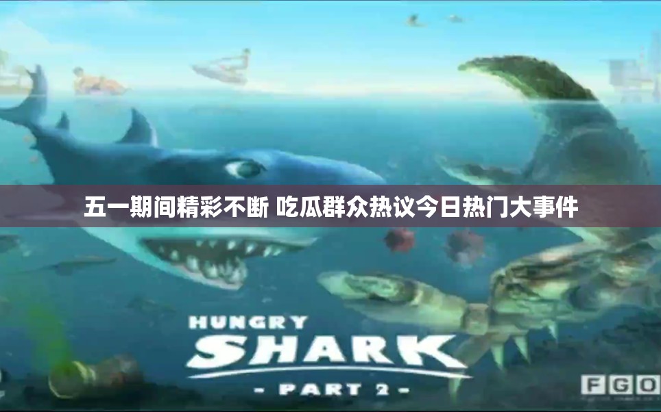五一期间精彩不断 吃瓜群众热议今日热门大事件