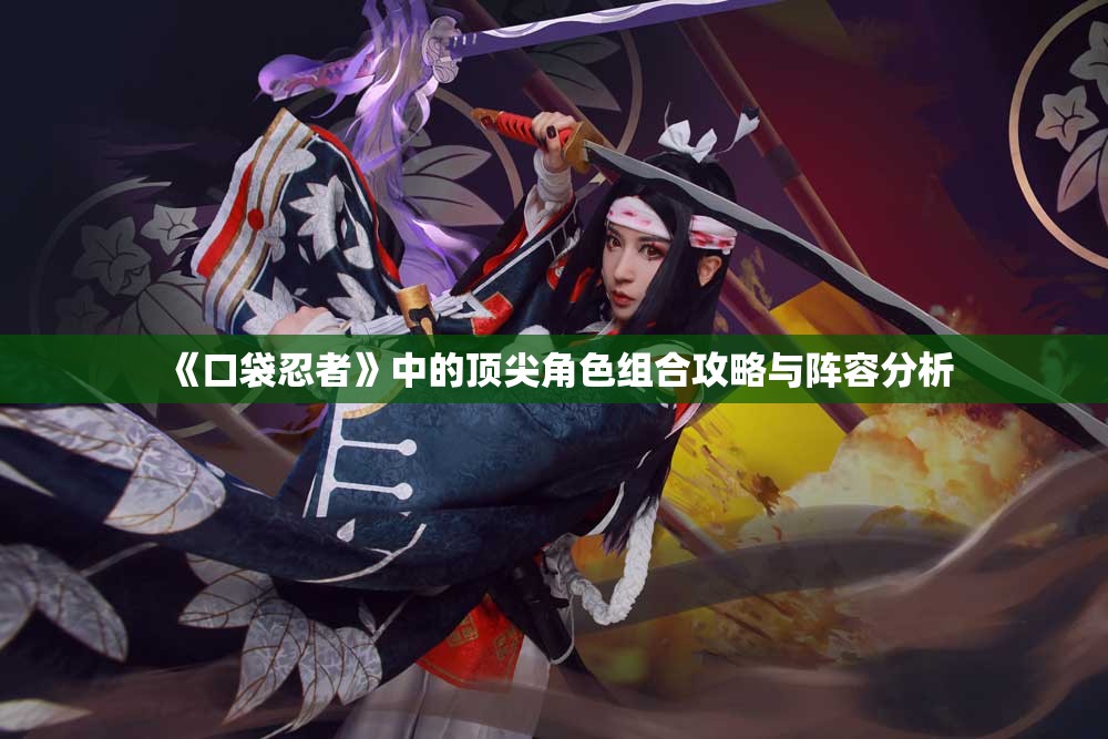 《口袋忍者》中的顶尖角色组合攻略与阵容分析