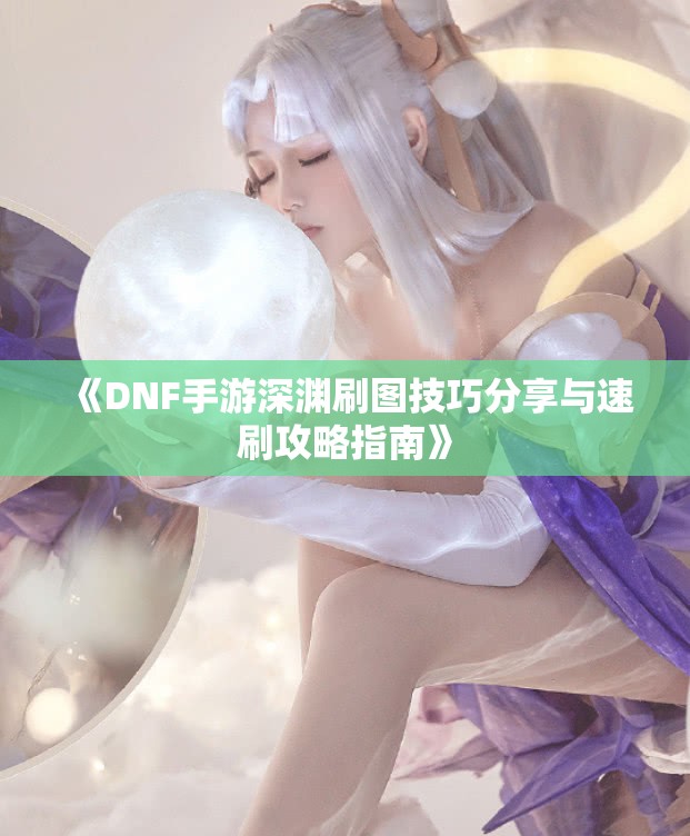 《DNF手游深渊刷图技巧分享与速刷攻略指南》