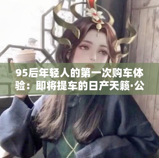 95后年轻人的第一次购车体验：即将提车的日产天籁·公爵分享