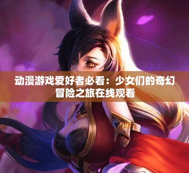 动漫游戏爱好者必看：少女们的奇幻冒险之旅在线观看