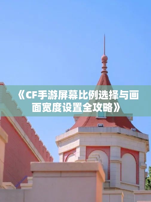 《CF手游屏幕比例选择与画面宽度设置全攻略》