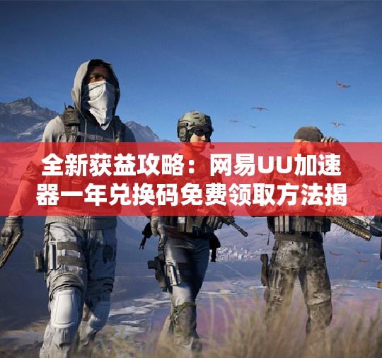 全新获益攻略：网易UU加速器一年兑换码免费领取方法揭秘