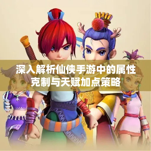 深入解析仙侠手游中的属性克制与天赋加点策略