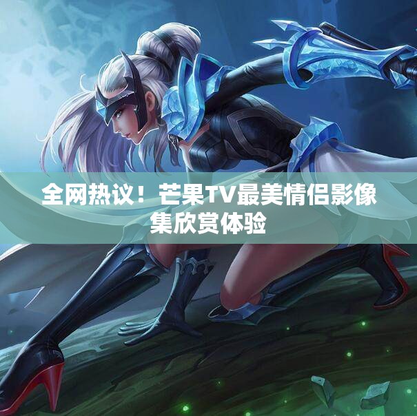 全网热议！芒果TV最美情侣影像集欣赏体验