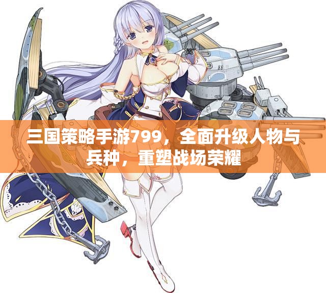 三国策略手游799，全面升级人物与兵种，重塑战场荣耀