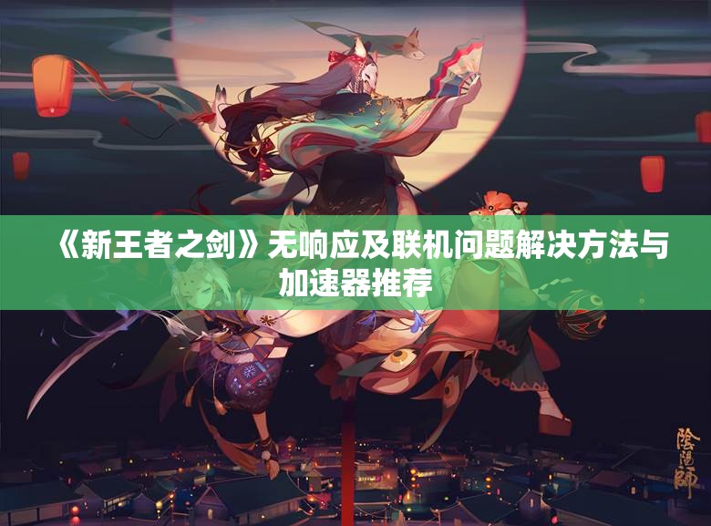 《新王者之剑》无响应及联机问题解决方法与加速器推荐