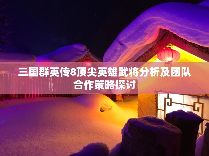 三国群英传8顶尖英雄武将分析及团队合作策略探讨