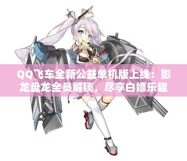 QQ飞车全新公益单机版上线：影龙盘龙全员解锁，尽享白嫖乐趣