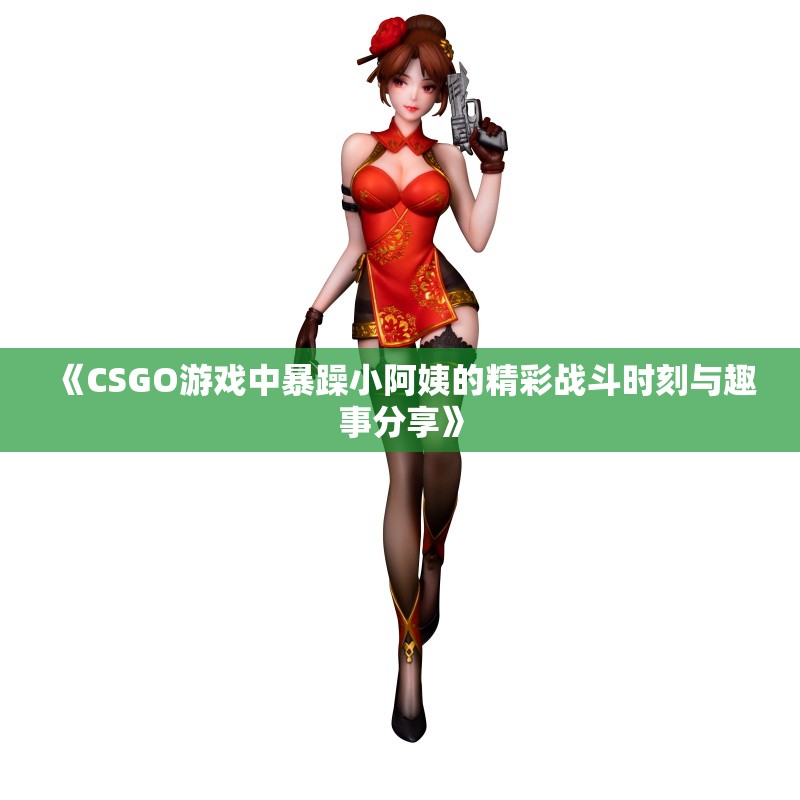 《CSGO游戏中暴躁小阿姨的精彩战斗时刻与趣事分享》