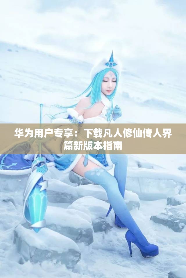 华为用户专享：下载凡人修仙传人界篇新版本指南