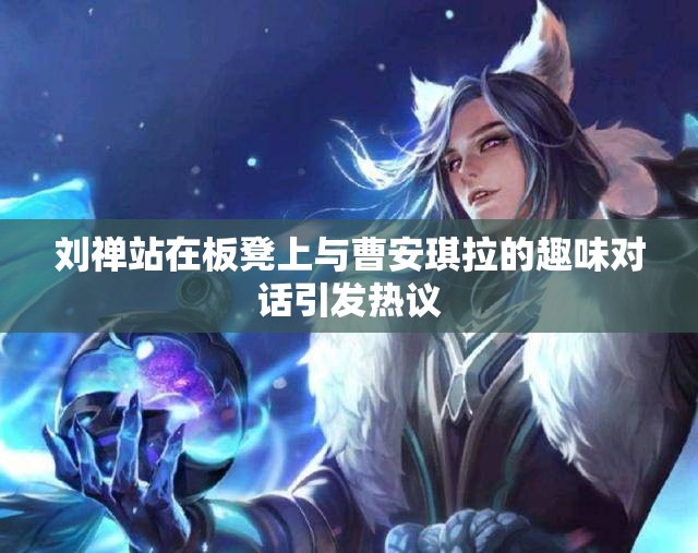 刘禅站在板凳上与曹安琪拉的趣味对话引发热议