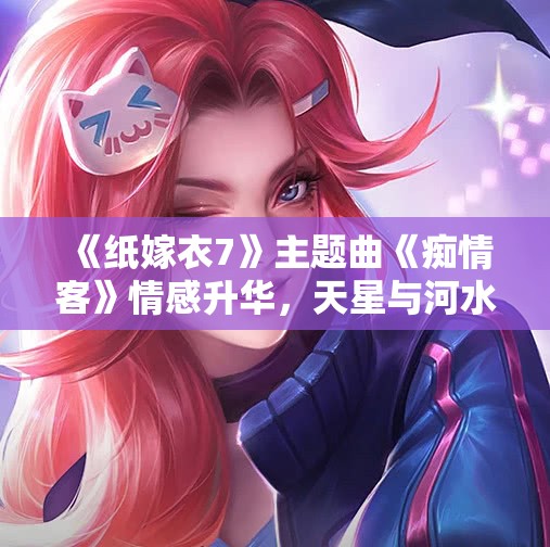 《纸嫁衣7》主题曲《痴情客》情感升华，天星与河水交织的故事