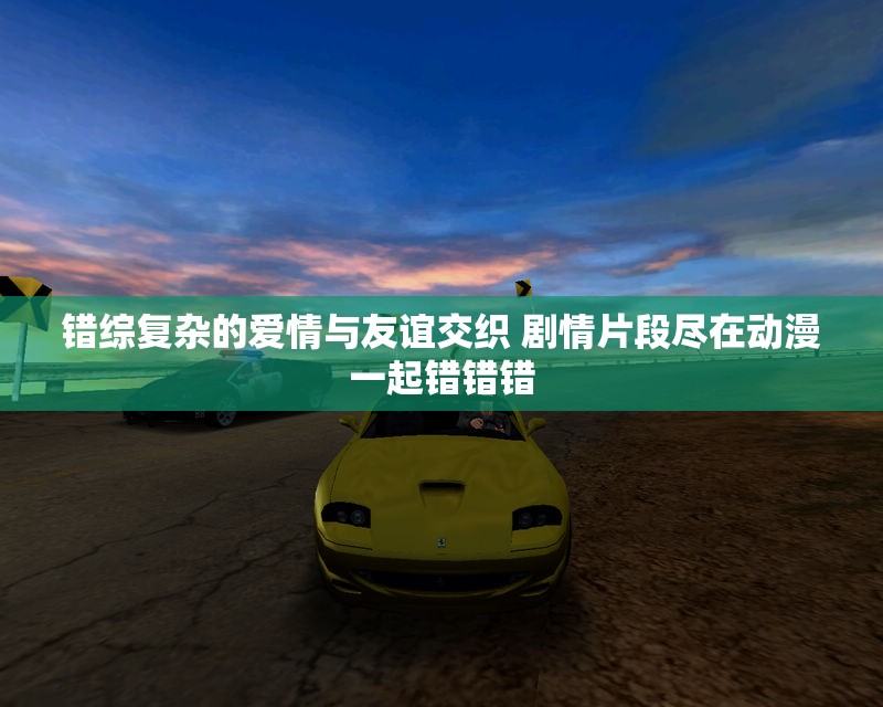 错综复杂的爱情与友谊交织 剧情片段尽在动漫一起错错错