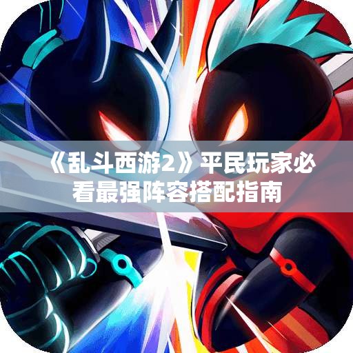 《乱斗西游2》平民玩家必看最强阵容搭配指南