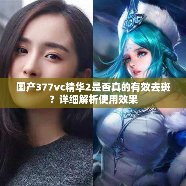 国产377vc精华2是否真的有效去斑？详细解析使用效果